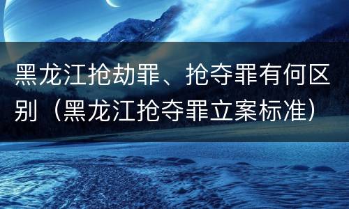 黑龙江抢劫罪、抢夺罪有何区别（黑龙江抢夺罪立案标准）