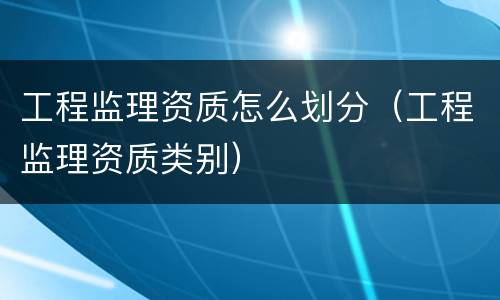 工程监理资质怎么划分（工程监理资质类别）