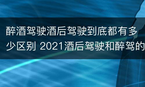 醉酒驾驶酒后驾驶到底都有多少区别 2021酒后驾驶和醉驾的区别