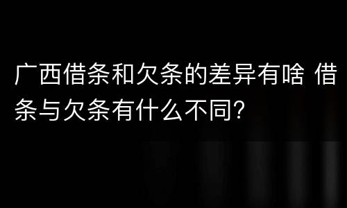 广西借条和欠条的差异有啥 借条与欠条有什么不同?