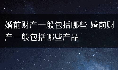 婚前财产一般包括哪些 婚前财产一般包括哪些产品