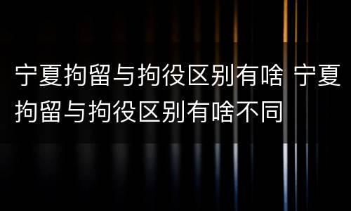 宁夏拘留与拘役区别有啥 宁夏拘留与拘役区别有啥不同