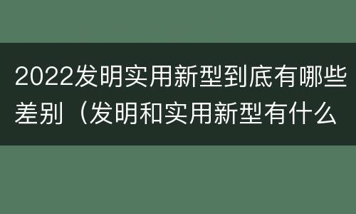 2022发明实用新型到底有哪些差别（发明和实用新型有什么区别）