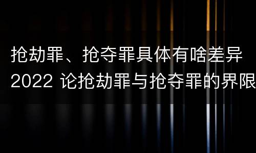 抢劫罪、抢夺罪具体有啥差异2022 论抢劫罪与抢夺罪的界限