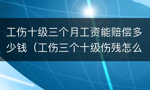 工伤十级三个月工资能赔偿多少钱（工伤三个十级伤残怎么赔付）