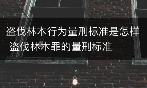 盗伐林木行为量刑标准是怎样 盗伐林木罪的量刑标准