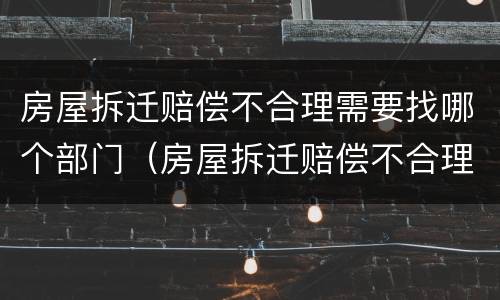 房屋拆迁赔偿不合理需要找哪个部门（房屋拆迁赔偿不合理需要找哪个部门解决）