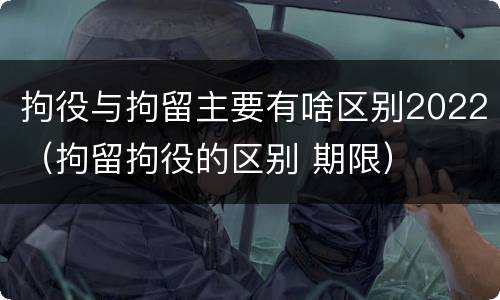 拘役与拘留主要有啥区别2022（拘留拘役的区别 期限）