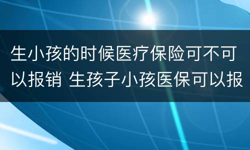 生小孩的时候医疗保险可不可以报销 生孩子小孩医保可以报销吗