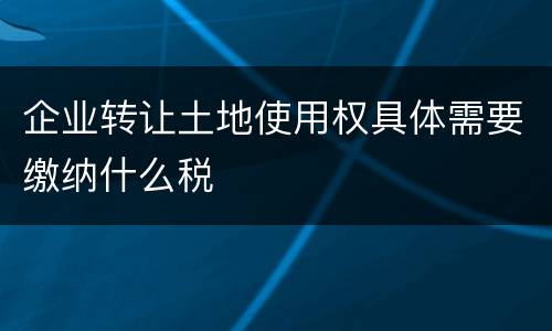 企业转让土地使用权具体需要缴纳什么税