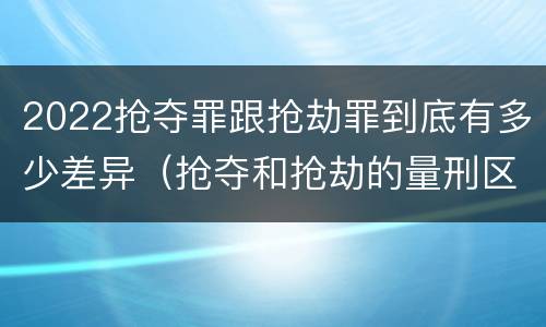 2022抢夺罪跟抢劫罪到底有多少差异（抢夺和抢劫的量刑区别）