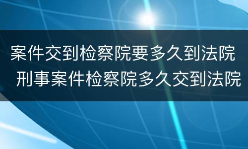 案件交到检察院要多久到法院 刑事案件检察院多久交到法院