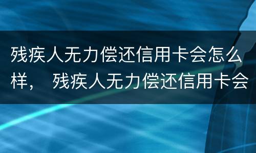 残疾人无力偿还信用卡会怎么样， 残疾人无力偿还信用卡会怎么样处罚