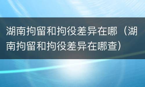 湖南拘留和拘役差异在哪（湖南拘留和拘役差异在哪查）