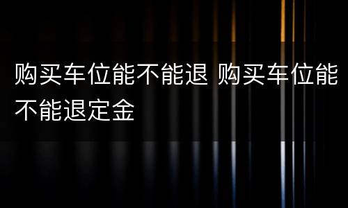 购买车位能不能退 购买车位能不能退定金