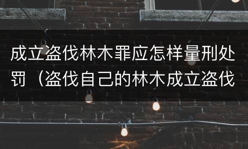 成立盗伐林木罪应怎样量刑处罚（盗伐自己的林木成立盗伐林木罪吗）