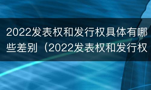 2022发表权和发行权具体有哪些差别（2022发表权和发行权具体有哪些差别呢）