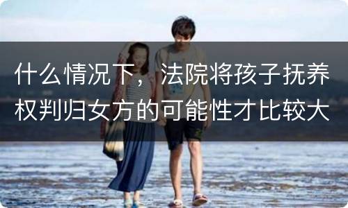 什么情况下，法院将孩子抚养权判归女方的可能性才比较大