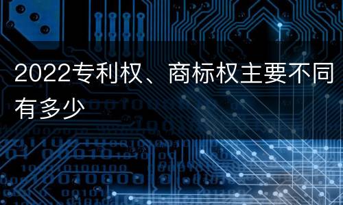 2022专利权、商标权主要不同有多少