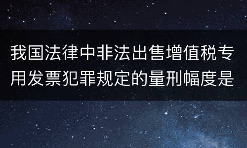 我国法律中非法出售增值税专用发票犯罪规定的量刑幅度是怎样的