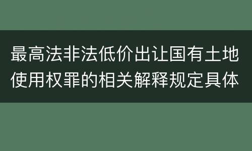 最高法非法低价出让国有土地使用权罪的相关解释规定具体有哪些内容