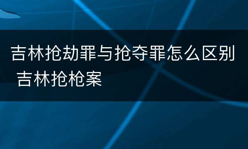 吉林抢劫罪与抢夺罪怎么区别 吉林抢枪案