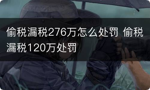 偷税漏税276万怎么处罚 偷税漏税120万处罚