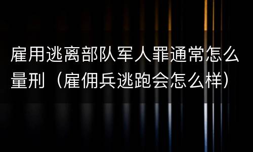 雇用逃离部队军人罪通常怎么量刑（雇佣兵逃跑会怎么样）