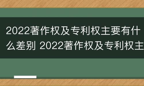 2022著作权及专利权主要有什么差别 2022著作权及专利权主要有什么差别呢