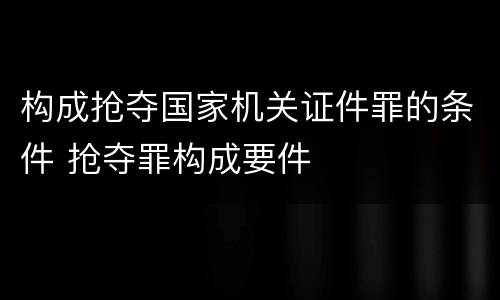 构成抢夺国家机关证件罪的条件 抢夺罪构成要件