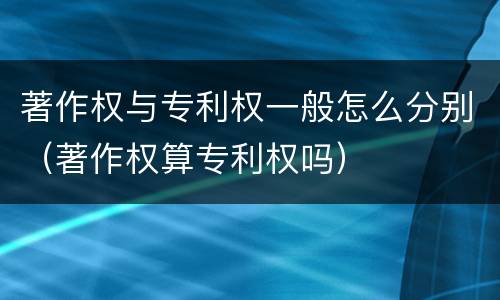 著作权与专利权一般怎么分别（著作权算专利权吗）