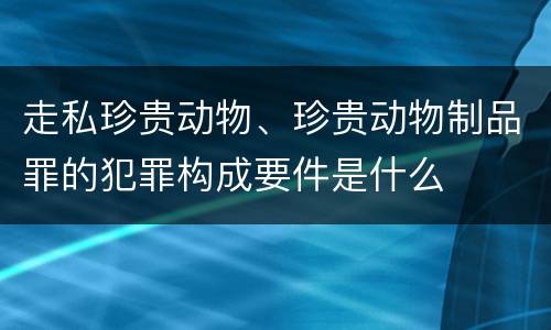 走私珍贵动物、珍贵动物制品罪的犯罪构成要件是什么