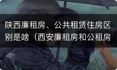 陕西廉租房、公共租赁住房区别是啥（西安廉租房和公租房的区别到底是什么?）