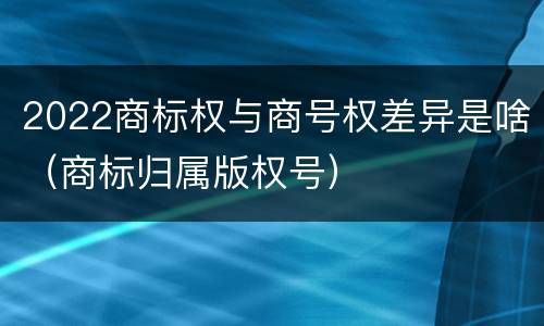 2022商标权与商号权差异是啥（商标归属版权号）