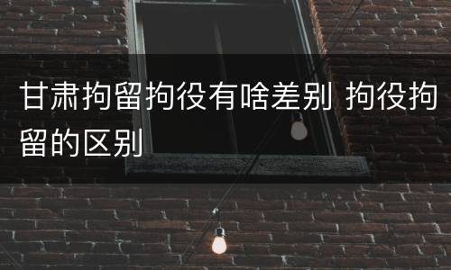 甘肃拘留拘役有啥差别 拘役拘留的区别