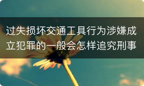 过失损坏交通工具行为涉嫌成立犯罪的一般会怎样追究刑事责任