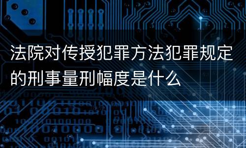 法院对传授犯罪方法犯罪规定的刑事量刑幅度是什么