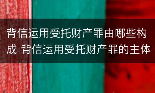 背信运用受托财产罪由哪些构成 背信运用受托财产罪的主体