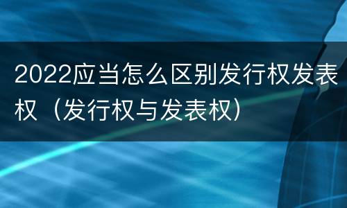 2022应当怎么区别发行权发表权（发行权与发表权）