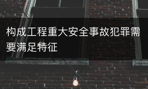 构成工程重大安全事故犯罪需要满足特征