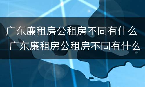 广东廉租房公租房不同有什么 广东廉租房公租房不同有什么区别