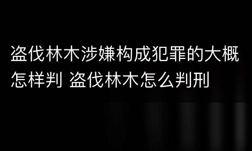 盗伐林木涉嫌构成犯罪的大概怎样判 盗伐林木怎么判刑