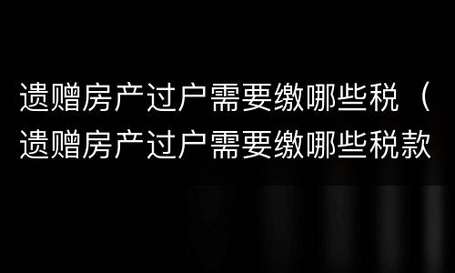 遗赠房产过户需要缴哪些税（遗赠房产过户需要缴哪些税款）