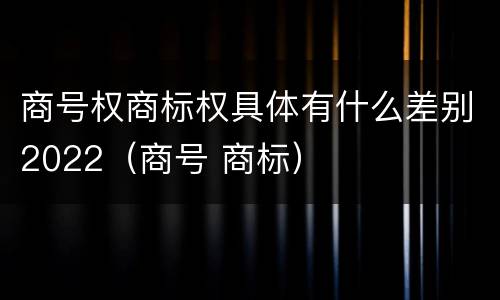 商号权商标权具体有什么差别2022（商号 商标）