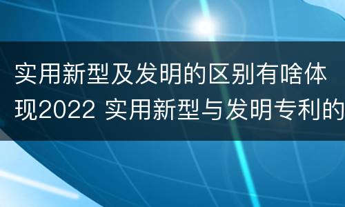 实用新型及发明的区别有啥体现2022 实用新型与发明专利的区别有哪些