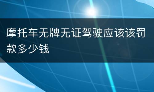 摩托车无牌无证驾驶应该该罚款多少钱