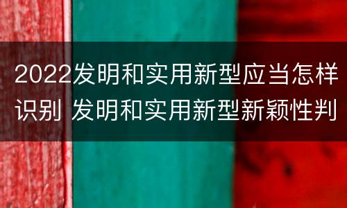 2022发明和实用新型应当怎样识别 发明和实用新型新颖性判断方法