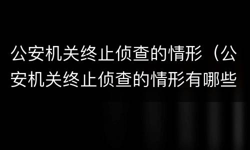 公安机关终止侦查的情形（公安机关终止侦查的情形有哪些）