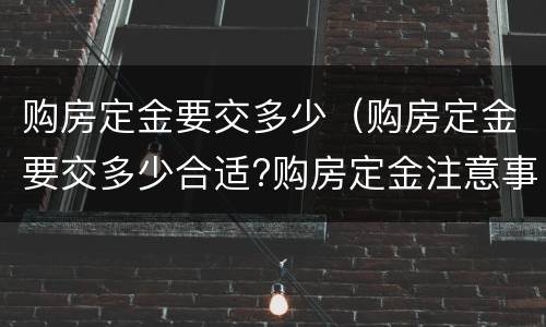 购房定金要交多少（购房定金要交多少合适?购房定金注意事项）