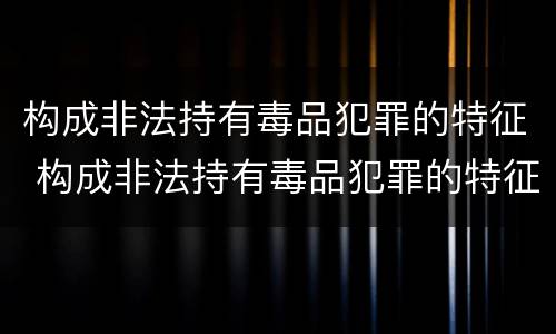 构成非法持有毒品犯罪的特征 构成非法持有毒品犯罪的特征包括